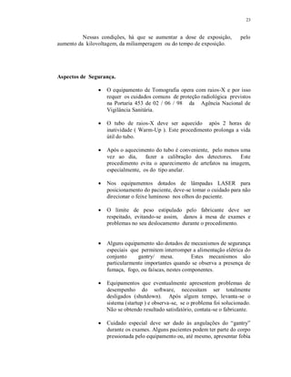 23
Nessas condições, há que se aumentar a dose de exposição, pelo
aumento da kilovoltagem, da miliamperagem ou do tempo de exposição.
Aspectos de Segurança.
O equipamento de Tomografia opera com raios-X e por isso
requer os cuidados comuns de proteção radiológica previstos
na Portaria 453 de 02 / 06 / 98 da Agência Nacional de
Vigilância Sanitária.
O tubo de raios-X deve ser aquecido após 2 horas de
inatividade ( Warm-Up ). Este procedimento prolonga a vida
útil do tubo.
Após o aquecimento do tubo é conveniente, pelo menos uma
vez ao dia, fazer a calibração dos detectores. Este
procedimento evita o aparecimento de artefatos na imagem,
especialmente, os do tipo anelar.
Nos equipamentos dotados de lâmpadas LASER para
posicionamento do paciente, deve-se tomar o cuidado para não
direcionar o feixe luminoso nos olhos do paciente.
O limite de peso estipulado pelo fabricante deve ser
respeitado, evitando-se assim, danos à mesa de exames e
problemas no seu deslocamento durante o procedimento.
Alguns equipamento são dotados de mecanismos de segurança
especiais que permitem interromper a alimentação elétrica do
conjunto gantry/ mesa. Estes mecanismos são
particularmente importantes quando se observa a presença de
fumaça, fogo, ou faíscas, nestes componentes.
Equipamentos que eventualmente apresentem problemas de
desempenho do software, necessitam ser totalmente
desligados (shutdown). Após algum tempo, levanta-se o
sistema (startup ) e observa-se, se o problema foi solucionado.
Não se obtendo resultado satisfatório, contata-se o fabricante.
Cuidado especial deve ser dado às angulações do “gantry”
durante os exames. Alguns pacientes podem ter parte do corpo
pressionada pelo equipamento ou, até mesmo, apresentar fobia
 