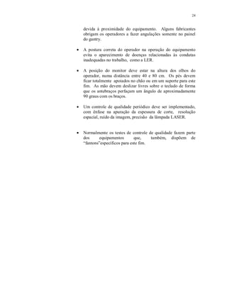 24
devida à proximidade do equipamento. Alguns fabricantes
obrigam os operadores a fazer angulações somente no painel
do gantry.
A postura correta do operador na operação do equipamento
evita o aparecimento de doenças relacionadas às condutas
inadequadas no trabalho, como a LER.
A posição do monitor deve estar na altura dos olhos do
operador, numa distância entre 40 e 80 cm. Os pés devem
ficar totalmente apoiados no chão ou em um suporte para este
fim. As mão devem deslizar livres sobre o teclado de forma
que os antebraços perfaçam um ângulo de aproximadamente
90 graus com os braços.
Um controle de qualidade periódico deve ser implementado,
com ênfase na apuração da espessura de corte, resolução
espacial, ruído da imagem, precisão da lâmpada LASER.
Normalmente os testes de controle de qualidade fazem parte
dos equipamentos que, também, dispõem de
“fantons”específicos para este fim.
 