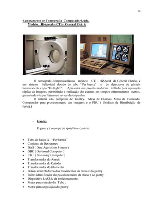 26
Equipamento de Tomografia Computadorizada.
Modelo Hi-speed – CTi - General Eletric
O tomógrafo computadorizado modelo CTi - HiSpeed da General Eletric, é
um sistema helicoidal dotado de tubo “Performix” e de detectores de cristais
luminescentes tipo “Hi-light “. Apresenta um projeto moderno, voltado para aquisição
rápida de imagens, permitindo a realização de exames em tempos extremamente curtos,
garantindo alta performance no seu desempenho.
O sistema está composto de: Gantry, Mesa de Exames, Mesa de Comando,
Computador para processamento das imagens e o PDU ( Unidade de Distribuição de
Força.)
- Gantry
O gantry é o corpo do aparelho e contém:
Tubo de Raios-X “Performix”
Conjunto de Detectores
DAS ( Data Aquisition System )
OBC ( On-board Computer )
STC ( Stationary Computer )
Transformador do Anodo
Transformador do Catodo
Transformador do filamento
Botões controladores dos movimentos da mesa e do gantry.
Painel identificador do posicionamento da mesa e do gantry.
Dispositivo LASER de posicionamento.
Motor para rotação do Tubo .
Motor para angulação do gantry.
 