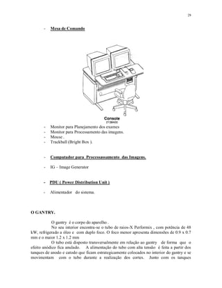 28
- Mesa de Comando
- Monitor para Planejamento dos exames
- Monitor para Processamento das imagens.
- Mouse .
- Trackball (Bright Box ).
- Computador para Processassamento das Imagens.
- IG – Image Generator
- PDU ( Power Distribution Unit )
- Alimentador do sistema.
O GANTRY.
O gantry é o corpo do aparelho .
No seu interior encontra-se o tubo de raios-X Performix , com potência de 48
kW, refrigerado a óleo e com duplo foco. O foco menor apresenta dimensões de 0.9 x 0.7
mm e o maior 1.2 x 1.2 mm
O tubo está disposto transversalmente em relação ao gantry de forma que o
efeito anódico fica anulado. A alimentação do tubo com alta tensão é feita a partir dos
tanques de anodo e catodo que ficam estrategicamente colocados no interior do gantry e se
movimentam com o tubo durante a realização dos cortes. Junto com os tanques
 
