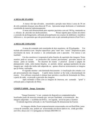 30
A MESA DE EXAMES
A mesa é do tipo elevador, assumindo a posição mais baixa à cerca de 38 cm
do solo, podendo alcançar uma altura de 93 cm. Apresenta tampo deslizante e é totalmente
constituída de material radiotransparente.
A mesa está dimensionada para suportar pacientes com até 180 kg, mantendo-se
a eficácia de precisão nos deslocamentos. Possui suporte para exames de crânio
e extensão de prolongamento, utilizada principalmente nos exames de abdômen e membros
inferiores e, nos pacientes que são posicionados com os pés entrando primeiro (Feet First ).
A MESA DE COMANDO
A mesa de comando está constituída de dois monitores de 20 polegadas. Um
teclado alfa numérico com funções específicas para “start” dos “scans”. Dispositivos para
movimento da mesa de exames e de comunicação com o paciente. Um mouse e um
trackball .
Um dos monitores é responsável pelas funções de aquisição das imagens. Neste
monitor pode-se acessar os protocolos dos exames previamente gravados através do
mouse junto ao teclado. No decorrer do exame é possível acessar a página do
planejamento onde, entre muitas funções, se permite alterar qualquer parâmetro de uma
imagem que ainda não tenha sido adquirida ou, apenas observar tecnicamente as imagens
que já foram realizadas.
O segundo monitor está destinado basicamente à visualização dos estudos e ao
pós processamento das imagens. A partir deste monitor se faz toda a documentação do
exame. Um software conectado à câmara laser permite a escolha da formatação do filme,
a partir de onde, se procede a gravação das imagens.
Após montado o filme com as imagens de interesse, um comando “print” é
utilizado para a impressão do filme.
COMPUTADOR – Image Generator
“Image Generator “ é um conjunto de dispositivos computadorizados
localizados junto da mesa de comando que tem por finalidade a reconstrução das
imagens adquiridas e recebidas do DAS e, em seguida, enviá-las para o monitor.
O método algoritmo utilizado é o da Transformação Bi-dimensional de Fourier.
As imagens obtidas ficam temporariamente armazenadas em um Hard Disk, junto
a mesa de comando, mas podem ser armazenadas em discos ópticos ou, ainda gravadas
em CDs e discos de 3.1/2 polegadas no formato DICOM 3.0.
 