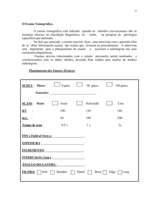 33
O Exame Tomográfico.
O exame tomográfico está indicado quando os métodos convencionais não se
mostram eficazes na elucidação diagnóstica, ou ainda, na pesquisa de patologias
específicas pré definidas.
Na fase que antecede o exame convém fazer uma entrevista com o paciente afim
de se obter informações acerca das razões que levaram ao procedimento. A entrevista
será importante para o planejamento do exame e auxiliará o radiologista nas suas
conclusões diagnósticas.
Exames prévios relacionados com o estudo precisarão serem analisados e
correlacionados com os dados obtidos, devendo ficar retidos para análise do médico
radiologista.
Planejamento dos Fatores Técnicos
SCOUT : Plano: 0 grau 90 graus 180 graus.
Tamanho: _____________________________.
SCANS : Modo: Axial Helicoidal Cine.
KV : 100 120 140.
mA : 50 100 200.
Tempo de scan : 0,5 s 1 s 2s.
FOV ( Field of View ): ____________________.
ESPESSURA :___________________________.
INCREMENTO:_________________________.
INTERVALO ( Gap ) :____________________.
ÂNGULO DO GANTRY:__________________.
FILTRO: Soft Standart Detail Bone Edge Lung
 