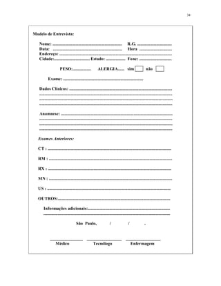 34
Modelo de Entrevista:
Nome: ................................................................ R.G. ................................
Data: ................................................................ Hora ..............................
Endereço: ........................................................................................................
Cidade:................................. Estado: .................. Fone: ..............................
PESO:................. ALERGIA...... sim não
Exame: ..........................................................................
Dados Clínicos: ...............................................................................................
...........................................................................................................................
...........................................................................................................................
...........................................................................................................................
Anamnese: .......................................................................................................
...........................................................................................................................
...........................................................................................................................
...........................................................................................................................
Exames Anteriores:
CT : ..................................................................................................................
RM : ..................................................................................................................
RX : ..................................................................................................................
MN : ..................................................................................................................
US : ..................................................................................................................
OUTROS:........................................................................................................
Informações adicionais:............................................................................
.....................................................................................................................
São Paulo, / / .
_______________ ________________ ________________
Médico Tecnólogo Enfermagem
 
