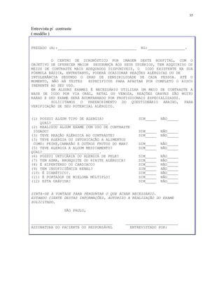 35
Entrevista p/ contraste
( modêlo )
PREZADO (A):____________________________________ RG:_________________.
O CENTRO DE DIAGNÓSTICO POR IMAGEM DESTE HOSPITAL, COM O
OBJETIVO DE OFERECER MAIOR SEGURANÇA AOS SEUS USUÁRIOS, TEM ADQUIRIDO OS
MEIOS DE CONTRASTE MAIS ADEQUADOS DISPONIVEIS, O IODO EXISTENTE NA SUA
FÓRMULA BÁSICA, ENTRETANTO, PODERÁ OCASIONAR REAÇÕES ALÉRGICAS OU DE
INTOLERÂNCIA SEGUNDO O GRAU DE SENSIBILIDADE DE CADA PESSOA. ATÉ O
MOMENTO, NÃO HÁ TESTES ESPECIFICOS PARA AFASTAR POR COMPLETO O RISCO
INERENTE AO SEU USO.
EM ALGUNS EXAMES É NECESSÁRIO UTILIZAR UM MEIO DE CONTRASTE A
BASE DE IODO POR VIA ORAL, RETAL OU VENOSA, REAÇÕES GRAVES SÃO MUITO
RARAS E SEU EXAME SERÁ ACOMPANHADO POR PROFISSIONAIS ESPECIALIZADOS.
SOLICITAMOS O PREENCHIMENTO DO QUESTIONÁRIO ABAIXO, PARA
VERIFICAÇÃO DE SEU POTENCIAL ALÉRGICO.
(1) POSSUI ALGUM TIPO DE ALERGIA? SIM_____ NÃO_____
QUAL?__________________________.
(2) REALIZOU ALGUM EXAME COM USO DE CONTRASTE
IODADO? SIM_____ NÃO_____
(3) TEVE REAÇÃO ALÉRGICA AO CONTRASTE? SIM_____ NÃO_____
(3) TEVE ALERGIA OU INTOXICAÇÃO A ALIMENTOS
COMO: PEIXE,CAMARÃO E OUTROS FRUTOS DO MAR? SIM_____ NÃO_____
(5) TEVE ALERGIA A ALGUM MEDICAMENTO? SIM_____ NÃO_____
QUAL?__________________________.
(6) POSSUI URTICÁRIA OU ALERGIA DE PELE? SIM_____ NÃO_____
(7) TEM ASMA, BRONQUITE OU RINITE ALÉRGICA? SIM_____ NÃO_____
(8) É HIPERTENSO OU CARDIACO? SIM_____ NÃO_____
(9) TEM INSUFICIÊNCIA RENAL? SIM_____ NÃO_____
(10) É DIABÉTICO?. SIM_____ NÃO_____
(11) É PORTADOR DE MIELOMA MÚLTIPLO? SIM_____ NÃO_____
(12) ESTA GRÁVIDA? SIM_____ NÃO_____
SINTA-SE A VONTADE PARA PERGUNTAR O QUE ACHAR NECESSARIO.
ESTANDO CIENTE DESTAS INFORMAÇÕES, AUTORIZO A REALIZAÇÃO DO EXAME
SOLICITADO.
SÃO PAULO,
_____________________________________ ________________________
ASSINATURA DO PACIENTE OU RESPONSÁVEL ENTREVISTADO POR:
 