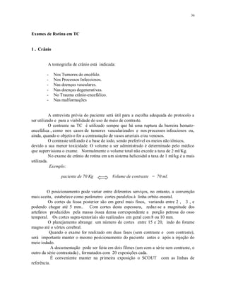 36
Exames de Rotina em TC
1 . Crânio
A tomografia de crânio está indicada:
- Nos Tumores do encéfalo.
- Nos Processos Infecciosos.
- Nas doenças vasculares.
- Nas doenças degenerativas.
- No Trauma crânio-encefálico.
- Nas malformações
A entrevista prévia do paciente será útil para a escolha adequada do protocolo a
ser utilizado e para a viabilidade do uso de meio de contraste.
O contraste na TC é utilizado sempre que há uma ruptura da barreira hemato-
encefálica , como nos casos de tumores vascularizados e nos processos infecciosos ou,
ainda, quando o objetivo for a contrastação de vasos arteriais e/ou venosos.
O contraste utilizado é a base de iodo, sendo preferível os meios não iônicos,
devido a sua menor toxicidade. O volume a ser administrado é determinado pelo médico
que supervisiona o exame. Normalmente o volume total não excede a taxa de 2 ml/Kg.
No exame de crânio de rotina em um sistema helicoidal a taxa de 1 ml/kg é a mais
utilizada.
Exemplo:
paciente de 70 Kg Volume de contraste = 70 ml.
O posicionamento pode variar entre diferentes serviços, no entanto, a convenção
mais aceita, estabelece como parâmetro cortes paralelos à linha orbito-meatal.
Os cortes da fossa posterior são em geral mais finos, variando entre 2 , 3 , e
podendo chegar até 5 mm.. Com cortes desta espessura, reduz-se a magnitude dos
artefatos produzidos pela massa óssea densa correspondente a porção petrosa do osso
temporal. Os cortes supra-tentoriais são realizados em geral com 8 ou 10 mm.
O planejamento abrange um número de cortes entre 15 e 20, indo do forame
magno até o vértex cerebral.
Quando o exame for realizado em duas fases (sem contraste e com contraste),
será importante manter o mesmo posicionamento do paciente antes e após a injeção do
meio iodado.
A documentação pode ser feita em dois filmes (um com a série sem contraste, o
outro da série contrastada) , formatados com 20 exposições cada.
É conveniente manter na primeira exposição o SCOUT com as linhas de
referência.
 
