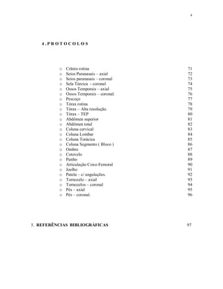 4
4 . P R O T O C O L O S
o Crânio rotina 71
o Seios Paranasais – axial 72
o Seios paranasais – coronal 73
o Sela Túrcica - coronal 74
o Ossos Temporais – axial 75
o Ossos Temporais – coronal. 76
o Pescoço 77
o Tórax rotina 78
o Tórax – Alta resolução. 79
o Tórax – TEP 80
o Abdômen superior 81
o Abdômen total 82
o Coluna cervical 83
o Coluna Lombar 84
o Coluna Torácica 85
o Coluna Segmento ( Bloco ) 86
o Ombro 87
o Cotovelo 88
o Punho 89
o Articulação Coxo-Femoral 90
o Joelho 91
o Patela – c/ angulações. 92
o Tornozelo – axial 93
o Tornozelos – coronal 94
o Pés – axial 95
o Pés – coronal. 96
5. REFERÊNCIAS BIBLIOGRÁFICAS 97
 