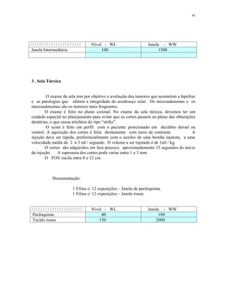 41
/ / / / / / / / / / / / / / / / / / / / / / Nível - WL Janela - WW
Janela Intermediária 100 1500
3 . Sela Túrcica
O exame da sela tem por objetivo a avaliação dos tumores que acometem a hipófise
e as patologias que afetam a integridade do arcabouço selar. Os microadenomas e os
macroadenomas são os tumores mais frequentes.
O exame é feito no plano coronal. No exame da sela túrcica, devemos ter um
cuidado especial no planejamento para evitar que os cortes passem no plano das obturações
dentárias, o que causa artefatos do tipo “strike”.
O scout é feito em perfil com o paciente posicionado em decúbito dorsal ou
ventral. A aquisição dos cortes é feita diretamente com meio de contraste A
injeção deve ser rápida, preferencialmente com o auxílio de uma bomba injetora, a uma
velocidade média de 2 à 3 ml / segundo. O volume a ser injetado é de 1ml / kg.
O cortes são adquiridos em fase precoce, aproximadamente 15 segundos do início
da injeção. A espessura dos cortes pode variar entre 1 e 3 mm.
O FOV oscila entre 8 e 12 cm.
Documentação:
1 Filme c/ 12 exposições – Janela de parênquima.
1 Filme c/ 12 exposições – Janela óssea.
/ / / / / / / / / / / / / / / / / / / / / / Nível - WL Janela - WW
Parênquima 40 180
Tecido ósseo 150 2000
 