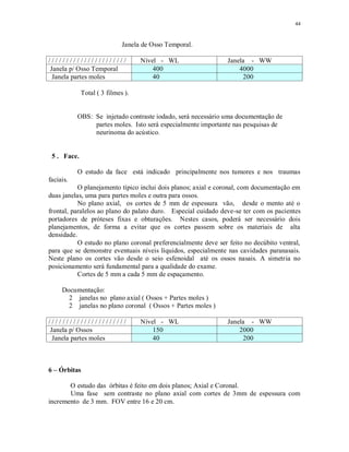 44
Janela de Osso Temporal.
/ / / / / / / / / / / / / / / / / / / / / / Nível - WL Janela - WW
Janela p/ Osso Temporal 400 4000
Janela partes moles 40 200
Total ( 3 filmes ).
OBS: Se injetado contraste iodado, será necessário uma documentação de
partes moles. Isto será especialmente importante nas pesquisas de
neurinoma do acústico.
5 . Face.
O estudo da face está indicado principalmente nos tumores e nos traumas
faciais.
O planejamento típico inclui dois planos; axial e coronal, com documentação em
duas janelas, uma para partes moles e outra para ossos.
No plano axial, os cortes de 5 mm de espessura vão, desde o mento até o
frontal, paralelos ao plano do palato duro. Especial cuidado deve-se ter com os pacientes
portadores de próteses fixas e obturações. Nestes casos, poderá ser necessário dois
planejamentos, de forma a evitar que os cortes passem sobre os materiais de alta
densidade.
O estudo no plano coronal preferencialmente deve ser feito no decúbito ventral,
para que se demonstre eventuais níveis líquidos, especialmente nas cavidades paranasais.
Neste plano os cortes vão desde o seio esfenoidal até os ossos nasais. A simetria no
posicionamento será fundamental para a qualidade do exame.
Cortes de 5 mm a cada 5 mm de espaçamento.
Documentação:
2 janelas no plano axial ( Ossos + Partes moles )
2 janelas no plano coronal ( Ossos + Partes moles )
/ / / / / / / / / / / / / / / / / / / / / / Nível - WL Janela - WW
Janela p/ Ossos 150 2000
Janela partes moles 40 200
6 – Órbitas
O estudo das órbitas é feito em dois planos; Axial e Coronal.
Uma fase sem contraste no plano axial com cortes de 3mm de espessura com
incremento de 3 mm. FOV entre 16 e 20 cm.
 