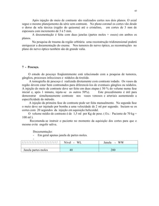 45
Após injeção do meio de contraste são realizados cortes nos dois planos. O axial
segue o mesmo planejamento da série sem contraste. No plano coronal os cortes vão desde
o dorso da sela túrcica (região do quiasma) até o cristalino, em cortes de 3 mm de
espessura com incremento de 3 à 5 mm.
A documentação é feita com duas janelas (partes moles + ossos) em ambos os
planos.
Na pesquisa de trauma da região orbitária uma reconstrução tridimensional poderá
enriquecer a documentação do exame. Nos tumores do nervo óptico, as reconstruções no
plano do nervo óptico também são de grande valia.
7 - Pescoço.
O estudo do pescoço freqüentemente está relacionado com a pesquisa de tumores,
gânglios, processos infecciosos e nódulos da tireóide.
A tomografia de pescoço é realizada diretamente com contraste iodado. Os vasos da
região devem estar bem contrastados para diferenciá-los de eventuais gânglios ou nódulos.
A injeção do meio de contraste deve ser feito em duas etapas ( 50 % do volume numa fase
inicial e, após 1 minuto, injeta-se os outros 50%). Este procedimento é útil para
demonstrar simultaneamente contraste nos vasos venosos e arteriais aumentando a
especificidade do método.
A injeção da primeira fase do contraste pode ser feita manualmente. Na segunda fase
o meio deve ser injetado por bomba a uma velocidade de 2 ml por segundo. Inciam-se os
cortes com 20 segundos da injeção em aquisição helicoidal.
O volume médio de contraste é de 1,5 ml por Kg de peso. ( Ex.: Paciente de 70 kg =
100 ml ).
Recomenda-se instruir o paciente no momento da aquisição dos cortes para que o
mesmo evite engolir saliva.
Documentação:
- Em geral apenas janela de partes moles.
-
/ / / / / / / / / / / / / / / / / / / / / / Nível - WL Janela - WW
Janela partes moles 40 200
 