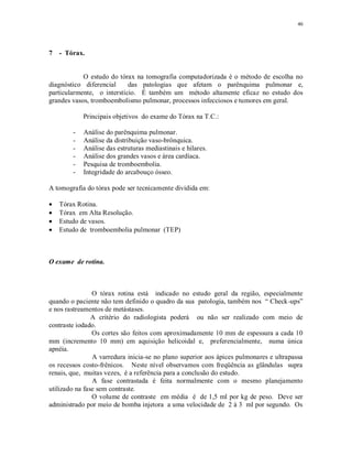 46
7 - Tórax.
O estudo do tórax na tomografia computadorizada é o método de escolha no
diagnóstico diferencial das patologias que afetam o parênquima pulmonar e,
particularmente, o interstício. É também um método altamente eficaz no estudo dos
grandes vasos, tromboembolismo pulmonar, processos infecciosos e tumores em geral.
Principais objetivos do exame do Tórax na T.C.:
- Análise do parênquima pulmonar.
- Análise da distribuição vaso-brônquica.
- Análise das estruturas mediastinais e hilares.
- Análise dos grandes vasos e área cardíaca.
- Pesquisa de tromboembolia.
- Integridade do arcabouço ósseo.
A tomografia do tórax pode ser tecnicamente dividida em:
Tórax Rotina.
Tórax em Alta Resolução.
Estudo de vasos.
Estudo de tromboembolia pulmonar (TEP)
O exame de rotina.
O tórax rotina está indicado no estudo geral da região, especialmente
quando o paciente não tem definido o quadro da sua patologia, também nos “ Check-ups”
e nos rastreamentos de metástases.
A critério do radiologista poderá ou não ser realizado com meio de
contraste iodado.
Os cortes são feitos com aproximadamente 10 mm de espessura a cada 10
mm (incremento 10 mm) em aquisição helicoidal e, preferencialmente, numa única
apnéia.
A varredura inicia-se no plano superior aos ápices pulmonares e ultrapassa
os recessos costo-frênicos. Neste nível observamos com freqüência as glândulas supra
renais, que, muitas vezes, é a referência para a conclusão do estudo.
A fase contrastada é feita normalmente com o mesmo planejamento
utilizado na fase sem contraste.
O volume de contraste em média é de 1,5 ml por kg de peso. Deve ser
administrado por meio de bomba injetora a uma velocidade de 2 à 3 ml por segundo. Os
 