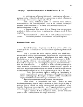 49
Tomografia Computadorizada do Tórax em Alta Resolução ( TCAR )
As patologias que afetam exclusivamente o parênquima pulmonar e ,
particularmente, o interstício, são melhores demonstradas no estudo pulmonar em
alta resolução , técnica conhecida pela sigla TCAR.
Nesta técnica, realizam-se cortes de espessura muito reduzida,
normalmente de 1 mm, com espaçamento a cada 10 mm., cobrindo toda a região
pulmonar (aproximadamente 25 / 30 cortes). Utiliza-se filtro específico de
parênquima pulmonar (LUNG).
A documentação deste exame deve ser feita de forma a se colocar em
evidência os detalhes do interstício e os da trama vaso-brônquica através de fotos
ampliadas.
Usualmente formata-se o filme 35 x 43 em 6 quadros ou no máximo 9
quadros. A documentação é feita exclusivamente com janela de pulmão.
Estudo dos grandes vasos.
O estudo do coração e dos grandes vasos da base como: a artéria aorta,
a artéria pulmonar e as veias cavas, constitui-se num segmento à parte do estudo
torácico.
Com o advento dos novos recursos gráficos, que possibilitou a
reconstrução de modelos tridimensionais em alta definição dos vasos impregnados
por contraste , tornou-se importante a administração deste meio, através de
bomba injetora e, com velocidade rápida de infusão. Administrando-se de 2 à 4
ml por segundo, obtém-se uma contrastação uniforme do principais vasos.
Convém fazer a aquisição com cortes de pequena espessura, normalmente de 3 à 5
mm, em modo helicoidal. A aquisição no modo helicoidal permite que os
cortes possam ser reconstruídos a incrementos menores do que a espessura do
corte. Este procedimento é especialmente útil quando há interesse na reconstrução
de modelos tridimensionais ou para técnicas de navegação no interior dos vasos.
Cortes finos produzem melhores modelos de reconstrução, no
entanto, este procedimento aumenta a dose de exposição no paciente e também
o tempo total de aquisição das imagens. Se o tempo total for demasiadamente
longo, poderá não haver uma contrastação uniforme dos vasos.
A pesquisa de aneurisma da aorta é comum em tomografia.
Neste exame, o planejamento dos cortes começa no plano
imediatamente superior ao arco aórtico e ultrapassa os limites da área cardíaca. O
contraste deve ser injetado por bomba com velocidade aproximada de 3 ml por
segundo. Os cortes devem ser adquiridos com 30 segundos do início do contraste
utilizando-se de técnica helicoidal e com o paciente mantendo-se em apnéia.
Após a aquisição da fase principal do exame, convém acrescentar
cortes de forma a cobrir o restante dos campos pulmonares.
 