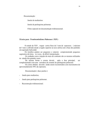 50
Documentação:
Janela de mediastino.
Janela de parênquima pulmonar.
Filme especial em documentação tridimensional.
Técnica para Tromboembolismo Pulmonar ( TEP )
O estudo de TEP , requer cortes finos de 3 mm de espessura ( máximo
de 5 mm ) cobrindo desde a região superior ao arco aórtico até a base dos pulmões
em aquisição helicoidal.
Os trombos podem ser pequenos e estarem comprometendo pequenos
segmentos do tórax, às vezes, de difícil interpretação.
Os cuidados com a injeção do meio de contraste são os mesmos utilizados
no estudo dos grandes vasos.
Da mesma forma o exame deverá, após a fase principal, ser
complementado com uma varredura do restante do parênquima pulmonar.
Os cortes obtidos deverão ainda serem reconstruídos com incrementos de
aproximadamente 50% da espessura.
Documentação ( duas janelas )
- Janela para mediastino.
- Janela para parênquima pulmonar.
- Reconstrução tridimensional.
 