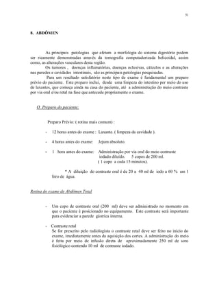 51
8. ABDÔMEN
As principais patologias que afetam a morfologia do sistema digestório podem
ser ricamente demonstradas através da tomografia computadorizada helicoidal, assim
como, as alterações vasculares desta região.
Os tumores , doenças inflamatórias, doenças oclusivas, cálculos e as alterações
nas paredes e cavidades intestinais, são as principais patologias pesquisadas.
Para um resultado satisfatório neste tipo de exame é fundamental um preparo
prévio do paciente. Este preparo inclui, desde uma limpeza do intestino por meio do uso
de laxantes, que começa ainda na casa do paciente, até a administração do meio contraste
por via oral e/ou retal na fase que antecede propriamente o exame.
O Preparo do paciente:
Preparo Prévio: ( rotina mais comum) :
- 12 horas antes do exame : Laxante. ( limpeza da cavidade ).
- 4 horas antes do exame: Jejum absoluto.
- 1 hora antes do exame: Administração por via oral do meio contraste
iodado diluído. 5 copos de 200 ml.
( 1 copo a cada 15 minutos).
* A diluição do contraste oral é de 20 a 40 ml de iodo a 60 % em 1
litro de água.
Rotina do exame de Abdômen Total
- Um copo de contraste oral (200 ml) deve ser administrado no momento em
que o paciente é posicionado no equipamento. Este contraste será importante
para evidenciar a parede gástrica interna.
- Contraste retal
Se for prescrito pelo radiologista o contraste retal deve ser feito no início do
exame, imediatamente antes da aquisição dos cortes. A administração do meio
é feita por meio de infusão direta de aproximadamente 250 ml de soro
fisiológico contendo 10 ml de contraste iodado.
 
