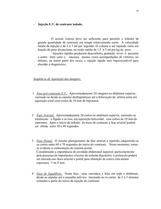 52
- Injeção E.V. de contraste iodado.
O acesso venoso deve ser suficiente para permitir a infusão de
grande quantidade de contraste em tempo relativamente curto. A velocidade
média da injeção é de 2 à 3 ml por segundo. O volume a ser injetado varia em
função do peso do paciente, na razão média de 1,5 à 2 ml por kg de peso.
Injeções rápidas produzem desconforto, podendo levar o paciente
a sentir forte calor e náuseas, muitas vezes acompanhadas de vômitos, no
entanto, na maior parte dos casos, a injeção rápida será imprescindível para
elucidar o diagnóstico.
Seqüência de Aquisição das imagens:
1 Fase pré-contraste E.V.: Aproximadamente 24 imagens no abdômen superior,
varrendo-se desde as cúpulas diafragmáticas até a bifurcação da artéria aorta em
aquisição axial com cortes de 10 mm de espessura.
2 Fase Arterial: Aproximadamente 20 cortes no abdômen superior, varrendo-se
totalmente o fígado e os rins, em aquisição helicoidal, com cortes de 10 mm de
espessura. Após o início da infusão do meio de contraste a fase arterial poderá
ser obtida entre 30 e 40 segundos.
3 Fase Portal: O mesmo planejamento da fase arterial é repetido, adquirindo-se
os cortes entre 60 e 70 segundos do início do contraste. Neste momento, torna-
se evidente a contrastação do sistema portal.
Considerando a importância da cavidade abdominal superior, particularmente
pela presença de importantes vísceras do sistema digestório, o protocolo poderá
ser alterado nas fases arterial e portal para obtenção de cortes com menor
espessura, 7 ou 8 mm.
4 Fase de Equilibrio: Nesta fase, uma varredura é feita em todo o abdômen,
desde as cúpulas até o assoalho pélvico, iniciando-se os cortes de 2 à 3 minutos
contados a partir do início da injeção do contraste.
 