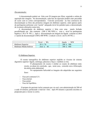 55
Documentação:
A documentação poderá ser feita com 20 imagens por filme, seguindo a ordem de
aquisição das imagens. Na documentação, cada fase de aquisição poderá estar precedida
do scout com os cortes correspondentes. Convém acrescentar na fase conclusiva da
documentação as fotos das primeiras imagens do abdômen superior, onde aparece parte
do parênquima pulmonar com “janela” adequada (nível de pulmão) para a demonstração
de eventuais alterações nesta área.
A documentação do abdômen superior é feita com uma janela fechada
possibilitando um alto contraste (200 à 300 WW) e, com o nível no parênquima
hepático ( 50 à 70 WL ). Após a documentação da imagem do fígado costuma-se abrir
a “janela da documentação”(300 à 400 WW) e reduzir o nível. ( de 0 à 40 WL ).
/ / / / / / / / / / / / / / / / / / / / / / Nível - WL Janela - WW
Abdômen Superior 50 à 70 200 à 300
Abdômen Médio/Inferior Zero à 40 300 à 400
O Abdômen Superior.
O exame tomográfico do abdômen superior engloba as vísceras do sistema
digestório superior: fígado, estômago, pâncreas e baço e também os rins.
O planejamento do exame é similar ao exame de abdômen total,
exceto, no plano de conclusão, que, neste caso, coincide com a bifurcação
da artéria aorta abdominal.
No equipamento helicoidal as imagens são adquiridas nas seguintes
fases:
- Fase pré-contraste E.V.
- Fase arterial.
- Fase portal.
- Fase de Equilibrio.
O preparo do paciente inclui contraste por via oral, com administração de 200 ml
a cada 10 minutos, perfazendo o total de 1 litro. Após 40 minutos o paciente encontra-se
preparado para o iniciar os cortes.
 