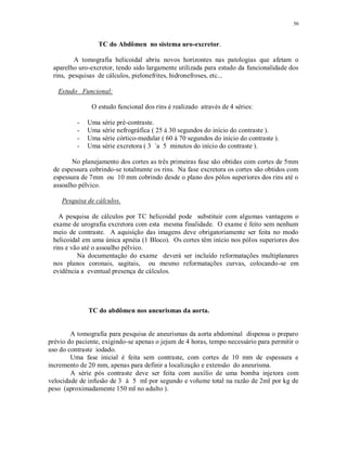 56
TC do Abdômen no sistema uro-excretor.
A tomografia helicoidal abriu novos horizontes nas patologias que afetam o
aparelho uro-excretor, tendo sido largamente utilizada para estudo da funcionalidade dos
rins, pesquisas de cálculos, pielonefrites, hidronefroses, etc...
Estudo Funcional:
O estudo funcional dos rins é realizado através de 4 séries:
- Uma série pré-contraste.
- Uma série nefrográfica ( 25 à 30 segundos do início do contraste ).
- Uma série córtico-medular ( 60 à 70 segundos do início do contraste ).
- Uma série excretora ( 3 `a 5 minutos do início do contraste ).
No planejamento dos cortes as três primeiras fase são obtidas com cortes de 5mm
de espessura cobrindo-se totalmente os rins. Na fase excretora os cortes são obtidos com
espessura de 7mm ou 10 mm cobrindo desde o plano dos pólos superiores dos rins até o
assoalho pélvico.
Pesquisa de cálculos.
A pesquisa de cálculos por TC helicoidal pode substituir com algumas vantagens o
exame de urografia excretora com esta mesma finalidade. O exame é feito sem nenhum
meio de contraste. A aquisição das imagens deve obrigatoriamente ser feita no modo
helicoidal em uma única apnéia (1 Bloco). Os cortes têm início nos pólos superiores dos
rins e vão até o assoalho pélvico.
Na documentação do exame deverá ser incluído reformatações multiplanares
nos planos coronais, sagitais, ou mesmo reformatações curvas, colocando-se em
evidência a eventual presença de cálculos.
TC do abdômen nos aneurismas da aorta.
A tomografia para pesquisa de aneurismas da aorta abdominal dispensa o preparo
prévio do paciente, exigindo-se apenas o jejum de 4 horas, tempo necessário para permitir o
uso do contraste iodado.
Uma fase inicial é feita sem contraste, com cortes de 10 mm de espessura e
incremento de 20 mm, apenas para definir a localização e extensão do aneurisma.
A série pós contraste deve ser feita com auxílio de uma bomba injetora com
velocidade de infusão de 3 à 5 ml por segundo e volume total na razão de 2ml por kg de
peso (aproximadamente 150 ml no adulto ).
 
