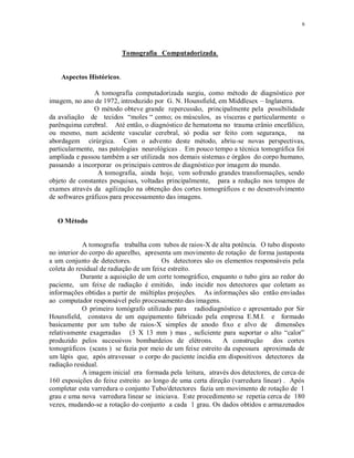 6
Tomografia Computadorizada.
Aspectos Históricos.
A tomografia computadorizada surgiu, como método de diagnóstico por
imagem, no ano de 1972, introduzido por G. N. Hounsfield, em Middlesex – Inglaterra.
O método obteve grande repercussão, principalmente pela possibilidade
da avaliação de tecidos “moles “ como; os músculos, as vísceras e particularmente o
parênquima cerebral. Até então, o diagnóstico de hematoma no trauma crânio encefálico,
ou mesmo, num acidente vascular cerebral, só podia ser feito com segurança, na
abordagem cirúrgica. Com o advento deste método, abriu-se novas perspectivas,
particularmente, nas patologias neurológicas . Em pouco tempo a técnica tomográfica foi
ampliada e passou também a ser utilizada nos demais sistemas e órgãos do corpo humano,
passando a incorporar os principais centros de diagnóstico por imagem do mundo.
A tomografia, ainda hoje, vem sofrendo grandes transformações, sendo
objeto de constantes pesquisas, voltadas principalmente, para a redução nos tempos de
exames através da agilização na obtenção dos cortes tomográficos e no desenvolvimento
de softwares gráficos para processamento das imagens.
O Método
A tomografia trabalha com tubos de raios-X de alta potência. O tubo disposto
no interior do corpo do aparelho, apresenta um movimento de rotação de forma justaposta
a um conjunto de detectores. Os detectores são os elementos responsáveis pela
coleta do residual de radiação de um feixe estreito.
Durante a aquisição de um corte tomográfico, enquanto o tubo gira ao redor do
paciente, um feixe de radiação é emitido, indo incidir nos detectores que coletam as
informações obtidas a partir de múltiplas projeções. As informações são então enviadas
ao computador responsável pelo processamento das imagens.
O primeiro tomógrafo utilizado para radiodiagnóstico e apresentado por Sir
Hounsfield, constava de um equipamento fabricado pela empresa E.M.I. e formado
basicamente por um tubo de raios-X simples de anodo fixo e alvo de dimensões
relativamente exageradas (3 X 13 mm ) mas , suficiente para suportar o alto “calor”
produzido pelos sucessivos bombardeios de elétrons. A construção dos cortes
tomográficos (scans ) se fazia por meio de um feixe estreito da espessura aproximada de
um lápis que, após atravessar o corpo do paciente incidia em dispositivos detectores da
radiação residual.
A imagem inicial era formada pela leitura, através dos detectores, de cerca de
160 exposições do feixe estreito ao longo de uma certa direção (varredura linear) . Após
completar esta varredura o conjunto Tubo/detectores fazia um movimento de rotação de 1
grau e uma nova varredura linear se iniciava. Este procedimento se repetia cerca de 180
vezes, mudando-se a rotação do conjunto a cada 1 grau. Os dados obtidos e armazenados
 