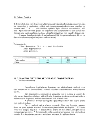 60
9.3 Coluna Torácica.
É difícil identificar o nível responsável por um quadro de radiculopatia de origem torácica,
por este motivo, o estudo desta região é mais comumente realizado com uma varredura em
todos os níveis (T1 à T12) , com cortes de espessura igual à 5 mm e incremento de 7 à 10
mm. Após essa varredura, poderá ser importante uma complementação com cortes mais
finos em uma região que tenha mostrado alterações compatíveis com o quadro do paciente.
O exame da coluna torácica é realizado com FOV de aproximadamente 18 cm e a
documentação em duas janelas (partes moles + ossos ).
Documentação:
Filme - Formatação 20:1 - c/ níveis de referência.
- Janela de partes moles.
- Janela para ossos.
/ / / / / / / / / / / / / / / / / / / / / / Nível - WL Janela - WW
Partes moles 50 400
Ossos 200 2000
10. O EXAME DA PELVE E DA ARTICULAÇÃO COXO-FEMORAL.
( Com interesse ósseo )
Com alguma freqüência nos deparamos com solicitações de estudo da pelve
com interesse na sua estrutura óssea, exemplo dos casos dos tumores que acometem estes
tecidos.
Será importante no momento da entrevista com o paciente e a partir das
informações do médico solicitante a identificação desta situação, descaracterizando assim, a
necessidade de preparo do paciente com contraste oral e/ou via retal.
A critério do médico radiologista o paciente poderá ou não fazer o exame
com contraste iodado.
Para o estudo de toda a pelve os cortes são feitos com 5 mm de espessura
desde um plano superior às cristas ilíacas até um plano inferior aos ísquios. O FOV deve
cobrir toda a região da pelve. A documentação é feita em duas janelas, uma para osso e
outra para partes moles. A documentação ainda poderá ser enriquecida com a inclusão de
modelos de reformatações coronais e sagitais ou reconstruções tridimensionais.
 