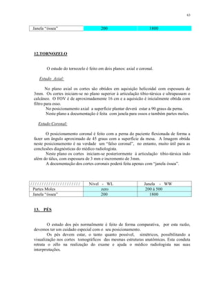 63
Janela “óssea” 200 1800
12.TORNOZELO
O estudo do tornozelo é feito em dois planos: axial e coronal.
Estudo Axial:
No plano axial os cortes são obtidos em aquisição helicoidal com espessura de
3mm. Os cortes iniciam-se no plano superior à articulação tibio-társica e ultrapassam o
calcâneo. O FOV é de aproximadamente 16 cm e a aquisicão é inicialmente obtida com
filtro para osso.
No posicionamento axial a superfície plantar deverá estar a 90 graus da perna.
Neste plano a documentação é feita com janela para ossos e também partes moles.
Estudo Coronal:
O posicionamento coronal é feito com a perna do paciente flexionada de forma a
fazer um ângulo aproximado de 45 graus com a superfície da mesa. A Imagem obtida
neste posicionamento é na verdade um “falso coronal”, no entanto, muito útil para as
conclusões diagnósticas do médico radiologista.
Neste plano os cortes iniciam-se posteriormente à articulação tibio-társica indo
além do tálus, com espessura de 3 mm e incremento de 3mm.
A documentação dos cortes coronais poderá feita apenas com “janela óssea”.
/ / / / / / / / / / / / / / / / / / / / / / Nível - WL Janela - WW
Partes Moles zero 200 à 500
Janela “óssea” 200 1800
13. PÉS
O estudo dos pés normalmente é feito de forma comparativa, por esta razão,
devemos ter um cuidado especial com o seu posicionamento.
Os pés devem estar, o tanto quanto possível, simétricos, possibilitando a
visualização nos cortes tomográficos das mesmas estruturas anatômicas. Esta conduta
retrata o zêlo na realização do exame e ajuda o médico radiologista nas suas
interprretações.
 