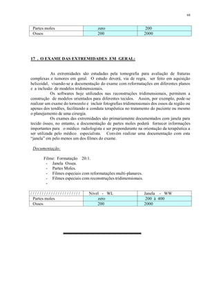 68
Partes moles zero 200
Ossos 200 2000
17 . O EXAME DAS EXTREMIDADES EM GERAL:
As extremidades são estudadas pela tomografia para avaliação de fraturas
complexas e tumores em geral. O estudo deverá, via de regra, ser feito em aquisição
helicoidal, visando-se a documentação do exame com reformatações em diferentes planos
e a inclusão de modelos tridimensionais.
Os softwares hoje utilizados nas reconstruções tridimensionais, permitem a
construção de modelos orientados para diferentes tecidos. Assim, por exemplo, pode-se
realizar um exame do tornozelo e incluir fotografias tridimensionais dos ossos da região ou
apenas dos tendões, facilitando a conduta terapêutica no tratamento do paciente ou mesmo
o planejamento de uma cirurgia.
Os exames das extremidades são primariamente documentados com janela para
tecido ósseo, no entanto, a documentação de partes moles poderá fornecer informações
importantes para o médico radiologista e ser preponderante na orientação da terapêutica a
ser utilizada pelo médico especialista. Convém realizar uma documentação com esta
“janela” em pelo menos um dos filmes do exame.
Documentação:
Filme: Formatação 20:1.
- Janela Ossea.
- Partes Moles.
- Filmes especiais com reformatações multi-planares.
- Filmes especiais com reconstruções tridimensionais.
-
/ / / / / / / / / / / / / / / / / / / / / / Nível - WL Janela - WW
Partes moles zero 200 à 400
Ossos 200 2000
 