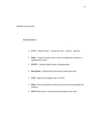 70
Modelos de protocolos.
Termos técnicos:
 F O V : (field of view) - Campo de visão – Área de interesse.
 Delay: Tempo de espera entre o início da injeção do contraste e a
aquisição dos cortes.
 SCOUT: Imagem digital usada no planejamento.
 Incremento: Deslocamento da mesa de exames por corte.
 GAP : Espaço sem imagem entre os cortes.
 Filtro: Recurso algorítmo usado nos processos de reconstrução das
imagens.
 Pitch: Razão entre o deslocamento pela espessura do corte.
 