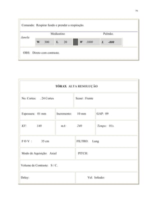 79
Comando: Respirar fundo e prender a respiração.
Mediastino Pulmão.
Janela
W 300 L 20 W 1800 L -800
OBS: Direto com contraste.
TÓRAX ALTA RESOLUÇÃO
No. Cortes: . 24 Cortes Scout : Frente
Espessura: 01 mm Incremento: 10 mm GAP: 09
KV: 140 mA: 240 Tempo: 01s.
F O V : 35 cm FILTRO: Lung
Modo de Aquisição: Axial PITCH:
Volume de Contraste: S / C.
Delay: Vel. Infusão:
 