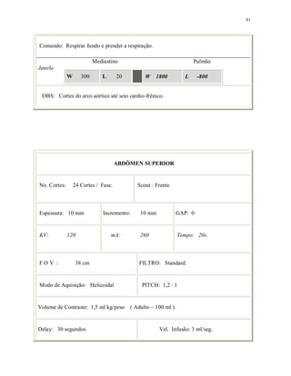 81
Comando: Respirar fundo e prender a respiração.
Mediastino Pulmão
Janela
W 300 L 20 W 1800 L -800
OBS: Cortes do arco aórtico até seio cardio-frênico.
ABDÔMEN SUPERIOR
No. Cortes: 24 Cortes / Fase. Scout : Frente
Espessura: 10 mm Incremento: 10 mm GAP: 0
KV: 120 mA: 260 Tempo: 20s.
F O V : 38 cm FILTRO: Standard.
Modo de Aquisição: Helicoidal PITCH: 1,2 : 1
Volume de Contraste: 1,5 ml kg/peso ( Adulto ~ 100 ml ).
Delay: 30 segundos Vel. Infusão: 3 ml/seg.
 