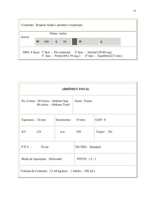 82
Comando: Respirar fundo e prender a respiração.
Partes moles.
Janela
W 300 L 20 W L
OBS: 4 fases: 1a
.fase - Pré contraste/ 2a
.fase - Arterial (30/40 seg)
3a
. fase - Portal (60 à 70 seg.) / 4a
.fase - Equilíbrio(2/3 min.)
ABDÔMEN TOTAL
No. Cortes: 24 Cortes - Abdome Sup.
48 cortes - Abdome Total
Scout : Frente
Espessura: 10 mm Incremento: 10 mm GAP: 0
KV: 120 mA: 260 Tempo: 20s.
F O V : 38 cm FILTRO: Standard.
Modo de Aquisição: Helicoidal PITCH: 1,2 : 1
Volume de Contraste: 1,5 ml kg/peso ( Adulto ~ 100 ml ).
 