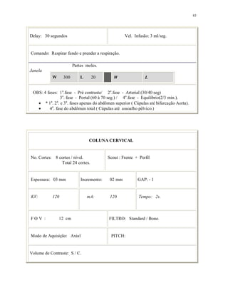 83
Delay: 30 segundos Vel. Infusão: 3 ml/seg.
Comando: Respirar fundo e prender a respiração.
Partes moles.
Janela
W 300 L 20 W L
OBS: 4 fases: 1a
.fase - Pré contraste/ 2a
.fase - Arterial (30/40 seg)
3a
. fase - Portal (60 à 70 seg.) / 4a
.fase - Equilíbrio(2/3 min.).
* 1a
. 2a
. e 3a
. fases apenas do abdômen superior ( Cúpulas até bifurcação Aorta).
4a
. fase do abdômen total ( Cúpulas até assoalho pélvico.)
COLUNA CERVICAL
No. Cortes: 8 cortes / nível.
Total 24 cortes.
Scout : Frente + Perfil
Espessura: 03 mm Incremento: 02 mm GAP: - 1
KV: 120 mA: 120 Tempo: 2s.
F O V : 12 cm FILTRO: Standard / Bone.
Modo de Aquisição: Axial PITCH:
Volume de Contraste: S / C.
 