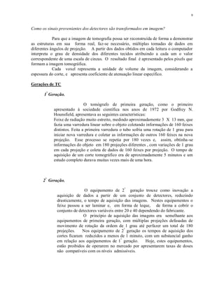 9
Como os sinais provenientes dos detectores são transformados em imagem?
Para que a imagem de tomografia possa ser reconstruída de forma a demonstrar
as estruturas em sua forma real, faz-se necessário, múltiplas tomadas de dados em
diferentes ângulos de projeção. A partir dos dados obtidos em cada leitura o computador
interpreta o grau de densidade dos diferentes tecidos atribuindo a cada um o valor
correspondente de uma escala de cinzas. O resultado final é apresentado pelos pixels que
formam a imagem tomográfica.
Cada voxel representa a unidade de volume da imagem, considerando a
espessura do corte, e apresenta coeficiente de atenuação linear específico.
Gerações de TC
1ª
Geração.
O tomógrafo de primeira geração, como o primeiro
apresentado à sociedade científica nos anos de 1972 por Godfrey N.
Hounsfield, apresentava as seguintes características:
Feixe de radiação muito estreito, medindo aproximadamente 3 X 13 mm, que
fazia uma varredura linear sobre o objeto coletando informações de 160 feixes
distintos. Feita a primeira varredura o tubo sofria uma rotação de 1 grau para
iniciar nova varredura e coletar as informações de outros 160 feixes na nova
projeção. Esse processo se repetia por 180 vezes e, assim, obtinha-se
informações do objeto em 180 projeções diferentes , com variações de 1 grau
em cada projeção e coleta de dados de 160 feixes por projeção. O tempo de
aquisição de um corte tomográfico era de aproximadamente 5 minutos e um
estudo completo durava muitas vezes mais de uma hora.
2ª
Geração.
O equipamento de 2ª
geração trouxe como inovação a
aquisição de dados a partir de um conjunto de detectores, reduzindo
drasticamente, o tempo de aquisição das imagens. Nestes equipamentos o
feixe passou a ser laminar e, em forma de leque, de forma a cobrir o
conjunto de detectores variáveis entre 20 e 40 dependendo do fabricante.
O princípio de aquisição das imagens era semelhante aos
equipamentos de primeira geração, com múltiplas projeções defasadas de
movimento de rotação da ordem de 1 grau até perfazer um total de 180
projeções. Nos equipamento de 2ª
geração os tempos de aquisição dos
cortes ficaram reduzidos a menos de 1 minuto, com um substancial ganho
em relação aos equipamentos de 1ª
geração. Hoje, estes equipamentos,
estão proibidos de operarem no mercado por apresentarem taxas de doses
não compatíveis com os níveis admissíveis.
 