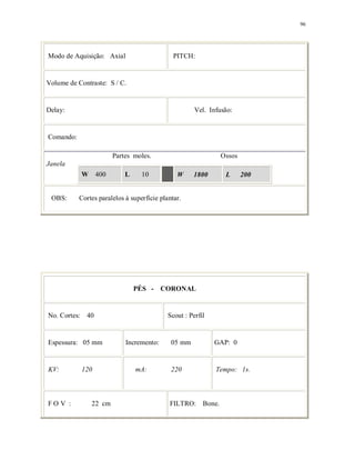 96
Modo de Aquisição: Axial PITCH:
Volume de Contraste: S / C.
Delay: Vel. Infusão:
Comando:
Partes moles. Ossos
Janela
W 400 L 10 W 1800 L 200
OBS: Cortes paralelos à superfície plantar.
PÉS - CORONAL
No. Cortes: 40 Scout : Perfil
Espessura: 05 mm Incremento: 05 mm GAP: 0
KV: 120 mA: 220 Tempo: 1s.
F O V : 22 cm FILTRO: Bone.
 