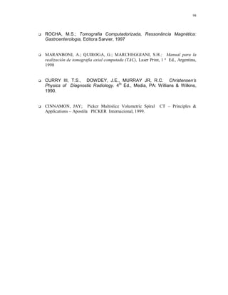 98
 ROCHA, M.S.; Tomografia Computadorizada, Ressonância Magnética:
Gastroenterologia, Editora Sarvier, 1997
 MARANBONI, A.; QUIROGA, G.; MARCHEGGIANI, S.H.; Manual para la
realización de tomografia axial computada (TAC), Laser Print, 1 ª Ed., Argentina,
1998
 CURRY III, T.S., DOWDEY, J.E., MURRAY JR, R.C. Christensen’s
Physics of Diagnostic Radiology. 4th
Ed., Media, PA: Willians & Wilkins,
1990.
 CINNAMON, JAY; Picker Multislice Volumetric Spiral CT – Principles &
Applications – Apostila PICKER Internacional, 1999.
 