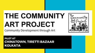 THE COMMUNITY
ART PROJECT
Community Development through Art
PILOT AT
CHINATOWN, TIRETTI BAZAAR
KOLKATA
 