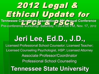 2012                 Le gal &
  Ethical                Update for
            LPCsSaturday,PSCs Nov. 17, 2012
                         & 1:00-4:00 PM,
Tennessee Counseling Association’s 55th Annual Conference
Pre-conference workshop:



        Jeri Lee, Ed.D., J.D.,
  Licensed Professional School Counselor; Licensed Teacher;
  Licensed Counseling Psychologist, HSP; Licensed Attorney
            Associate Professor/Coordinator
            Professional School Counseling

     Tennessee State University
 