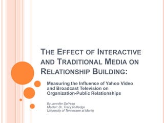 THE EFFECT OF INTERACTIVE
AND TRADITIONAL MEDIA ON
RELATIONSHIP BUILDING:
 Measuring the Influence of Yahoo Video
 and Broadcast Television on
 Organization-Public Relationships

 By Jennifer DeYeso
 Mentor: Dr. Tracy Rutledge
 University of Tennessee at Martin
 