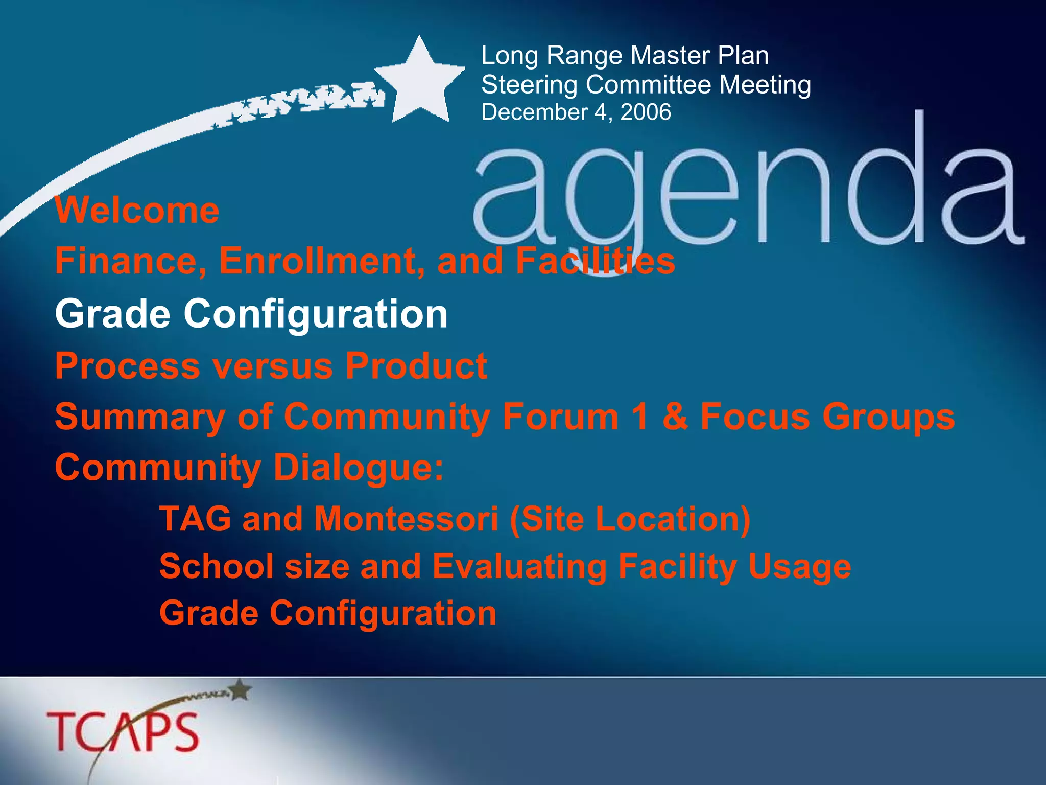 Long Range Master Plan  Steering Committee Meeting December 4, 2006 Welcome Finance, Enrollment, and Facilities Grade Configuration   Process versus Product Summary of Community Forum 1 & Focus Groups Community Dialogue: TAG and Montessori (Site Location) School size and Evaluating Facility Usage Grade Configuration 
