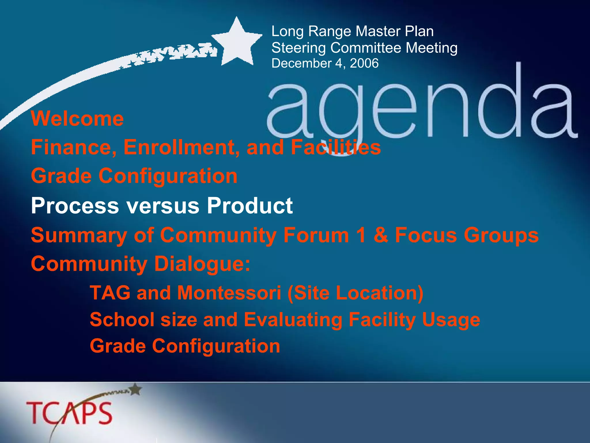Long Range Master Plan  Steering Committee Meeting December 4, 2006 Welcome Finance, Enrollment, and Facilities Grade Configuration  Process versus Product Summary of Community Forum 1 & Focus Groups Community Dialogue: TAG and Montessori (Site Location) School size and Evaluating Facility Usage Grade Configuration 