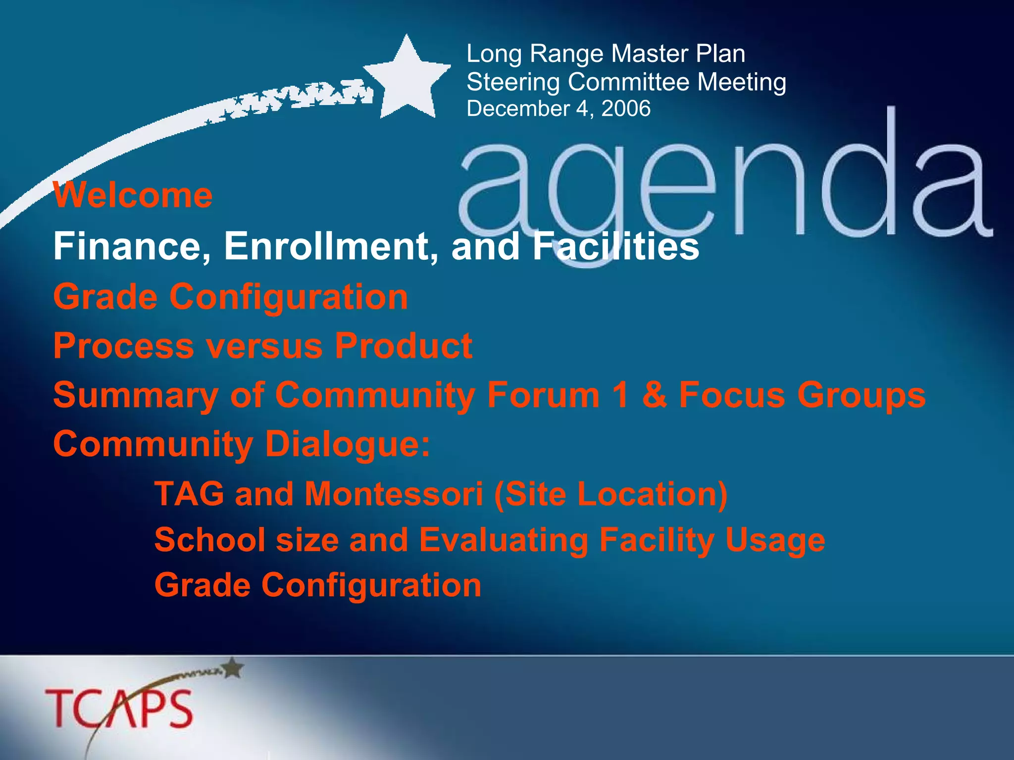Long Range Master Plan  Steering Committee Meeting December 4, 2006 Welcome Finance, Enrollment, and Facilities Grade Configuration  Process versus Product Summary of Community Forum 1 & Focus Groups Community Dialogue: TAG and Montessori (Site Location) School size and Evaluating Facility Usage Grade Configuration 