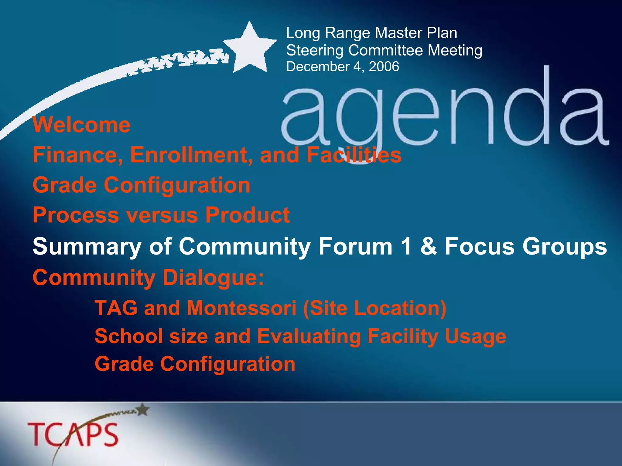 Long Range Master Plan  Steering Committee Meeting December 4, 2006 Welcome Finance, Enrollment, and Facilities Grade Configuration  Process versus Product Summary of Community Forum 1 & Focus Groups Community Dialogue: TAG and Montessori (Site Location) School size and Evaluating Facility Usage Grade Configuration 