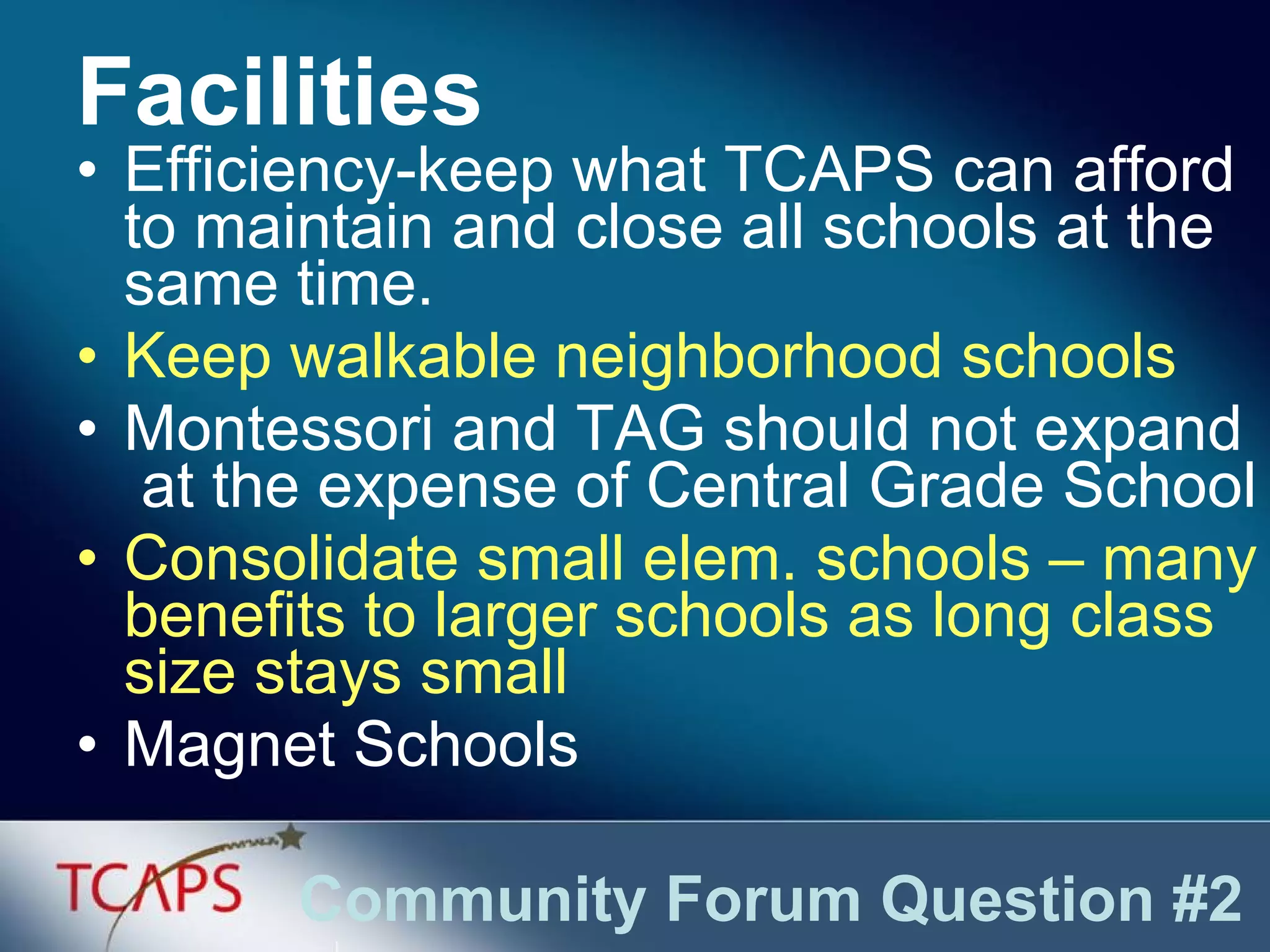 Efficiency-keep what TCAPS can afford to maintain and close all schools at the same time. Keep walkable neighborhood schools Montessori and TAG should not expand  at the expense of Central Grade School Consolidate small elem. schools – many benefits to larger schools as long class size stays small Magnet Schools Facilities Community Forum Question #2 