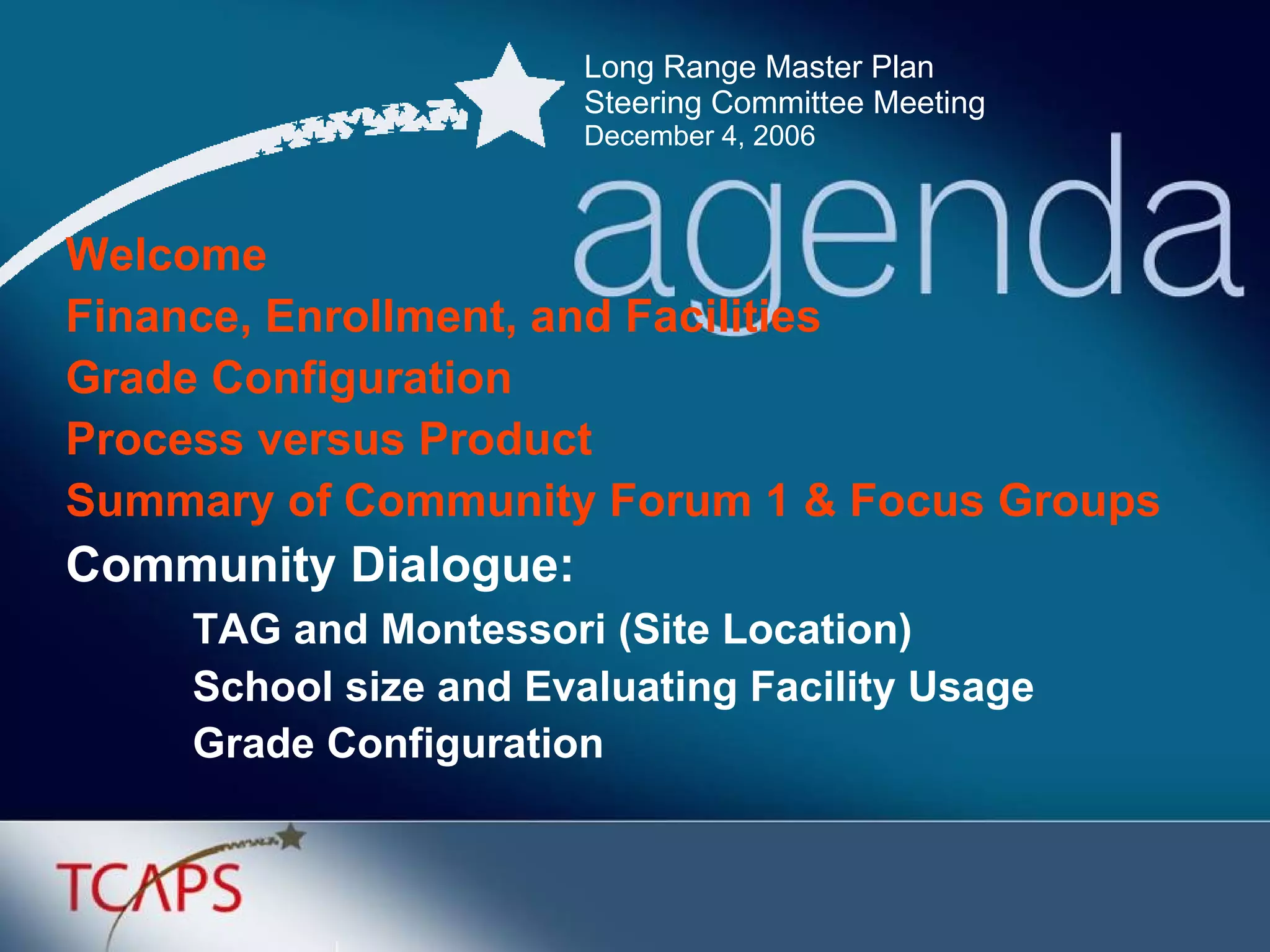 Long Range Master Plan  Steering Committee Meeting December 4, 2006 Welcome Finance, Enrollment, and Facilities Grade Configuration  Process versus Product Summary of Community Forum 1 & Focus Groups Community Dialogue: TAG and Montessori (Site Location) School size and Evaluating Facility Usage Grade Configuration 
