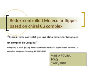 Redox-controlled Molecular flipper
  based on chiral Cu complex

“Procés redox controlat per una aleta molecular basada en
un complex de Cu quiral”
Company, A. Et all. (2006). Redox-controlled molecular flipper based on chiral Cu
complex. Inorganic Chemistry,45, 9643-9645

                                                 MIREIA ROVIRA
                                                 TCAQ
                                                 05/05/2010
 