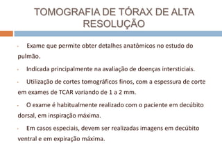 TOMOGRAFIA DE TÓRAX DE ALTA
             RESOLUÇÃO

•   Exame que permite obter detalhes anatômicos no estudo do
pulmão.
•   Indicada principalmente na avaliação de doenças intersticiais.
•   Utilização de cortes tomográficos finos, com a espessura de corte
em exames de TCAR variando de 1 a 2 mm.
•   O exame é habitualmente realizado com o paciente em decúbito
dorsal, em inspiração máxima.
•   Em casos especiais, devem ser realizadas imagens em decúbito
ventral e em expiração máxima.
 