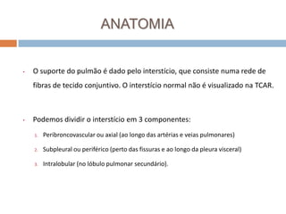 ANATOMIA


•   O suporte do pulmão é dado pelo interstício, que consiste numa rede de
    fibras de tecido conjuntivo. O interstício normal não é visualizado na TCAR.



•   Podemos dividir o interstício em 3 componentes:
    1.   Peribroncovascular ou axial (ao longo das artérias e veias pulmonares)

    2.   Subpleural ou periférico (perto das fissuras e ao longo da pleura visceral)

    3.   Intralobular (no lóbulo pulmonar secundário).
 