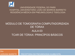 UNIVERSIDADE FEDERAL DO PARÁ
        HOSPITAL UNIVERSITÁRIO JOÃO DE BARROS BARRETO
        RESIDÊNCIA MÉDICA EM PNEUMOLOGIA E TISIOLOGIA




    MÓDULO DE TOMOGRAFIA COMPUTADORIZADA
                  DE TÓRAX
                   AULA 03
       TCAR DE TÓRAX: PRINCÍPOS BÁSICOS




Dra
ADRIANA BARRETO   PRECEPTORIA EM PNEUMOLOGIA HUJBB/UFPA
 