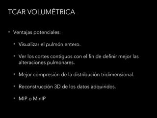TCAR VOLUMÉTRICA
• Ventajas potenciales:
• Visualizar el pulmón entero.
• Ver los cortes contíguos con el fin de definir mejor las
alteraciones pulmonares.
• Mejor compresión de la distribución tridimensional.
• Reconstrucción 3D de los datos adquiridos.
• MIP o MinIP
 