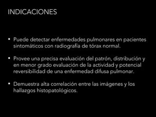 INDICACIONES
• Puede detectar enfermedades pulmonares en pacientes
sintomáticos con radiografía de tórax normal.
• Provee una precisa evaluación del patrón, distribución y
en menor grado evaluación de la actividad y potencial
reversibilidad de una enfermedad difusa pulmonar.
• Demuestra alta correlación entre las imágenes y los
hallazgos histopatológicos.
 
