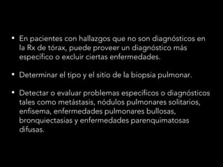 • En pacientes con hallazgos que no son diagnósticos en
la Rx de tórax, puede proveer un diagnóstico más
específico o excluir ciertas enfermedades.
• Determinar el tipo y el sitio de la biopsia pulmonar.
• Detectar o evaluar problemas específicos o diagnósticos
tales como metástasis, nódulos pulmonares solitarios,
enfisema, enfermedades pulmonares bullosas,
bronquiectasias y enfermedades parenquimatosas
difusas.
 
