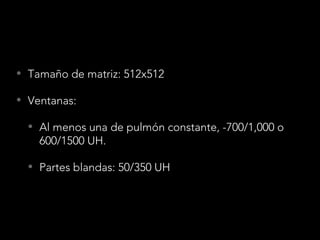 • Tamaño de matriz: 512x512
• Ventanas:
• Al menos una de pulmón constante, -700/1,000 o
600/1500 UH.
• Partes blandas: 50/350 UH
 
