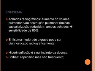 ENFISEMA

   Achados radiográficos: aumento do volume
    pulmonar e/ou destruição pulmonar (bolhas,
    vascularização reduzida) ; ambos achados 
    sensibilidade de 80%;

   Enfisema moderado a grave pode ser
    diagnosticado radiograficamente;

 Hiperinsuflação é sinal indireto da doença;
 Bolhas: específico mas não frenquente;
 